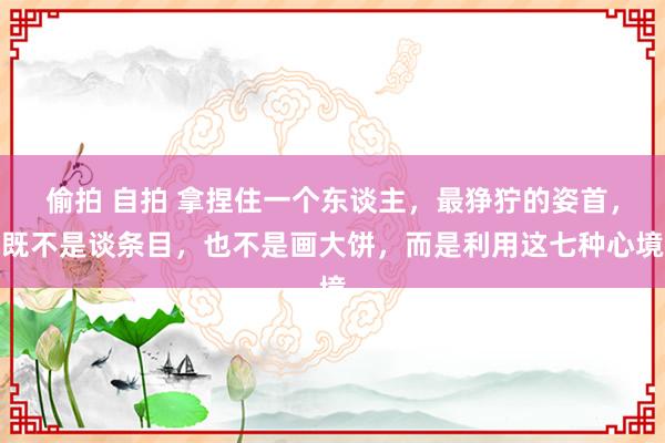 偷拍 自拍 拿捏住一个东谈主，最狰狞的姿首，既不是谈条目，也不是画大饼，而是利用这七种心境