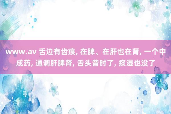 www.av 舌边有齿痕， 在脾、在肝也在肾， 一个中成药， 通调肝脾肾， 舌头昔时了， 痰湿也没了