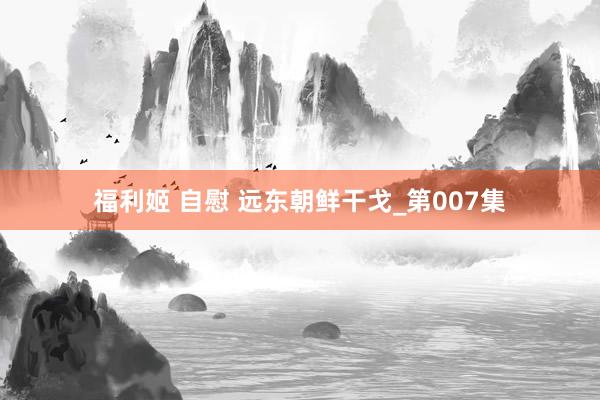 福利姬 自慰 远东朝鲜干戈_第007集