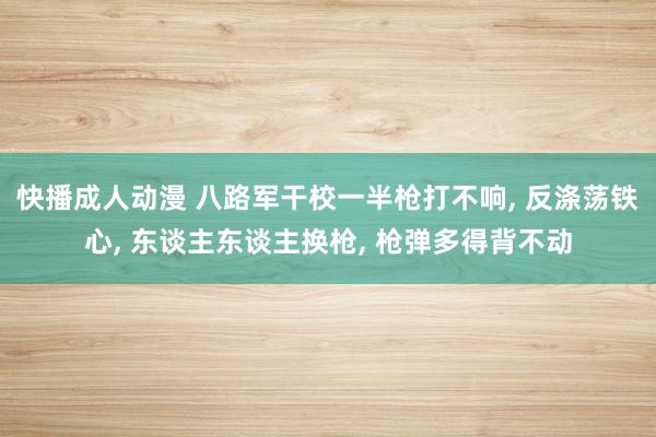 快播成人动漫 八路军干校一半枪打不响， 反涤荡铁心， 东谈主东谈主换枪， 枪弹多得背不动