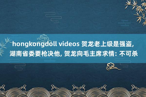 hongkongdoll videos 贺龙老上级是强盗， 湖南省委要枪决他， 贺龙向毛主席求情: 不可杀