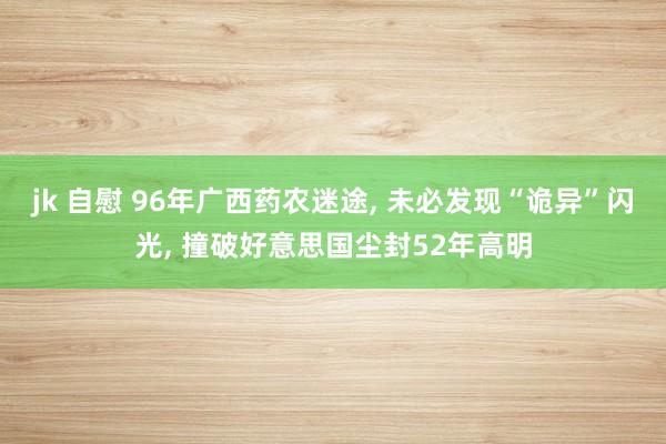 jk 自慰 96年广西药农迷途， 未必发现“诡异”闪光， 撞破好意思国尘封52年高明