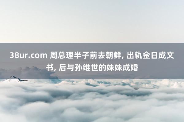 38ur.com 周总理半子前去朝鲜， 出轨金日成文书， 后与孙维世的妹妹成婚