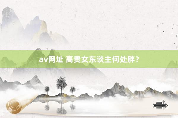 av网址 高贵女东谈主何处胖？