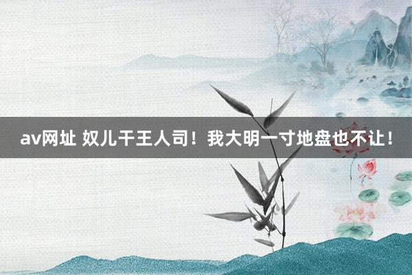 av网址 奴儿干王人司！我大明一寸地盘也不让！