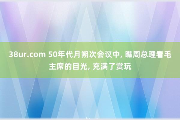 38ur.com 50年代月朔次会议中， 瞧周总理看毛主席的目光， 充满了赏玩